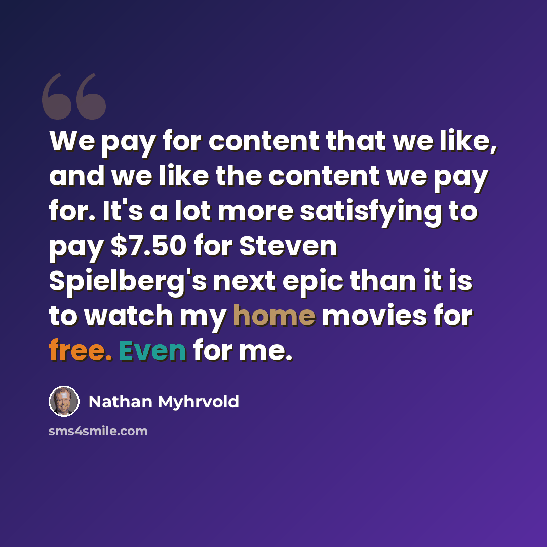 “We pay for content that we like, and we like the content we pay for. It's a lot more satisfying to pay $7.50 for Steven Spielberg's next epic than it is to watch my home movies for free. Even for me.” quote by Nathan Myhrvold