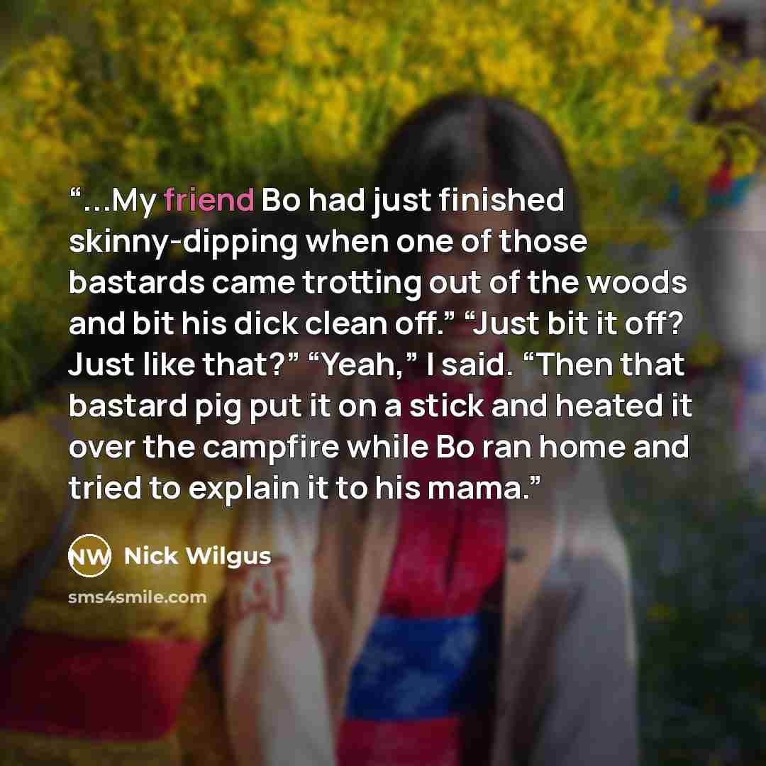 “...My friend Bo had just finished skinny-dipping when one of those bastards came trotting out of the woods and bit his dick clean off.” “Just bit it off? Just like that?” “Yeah,” I said. “Then that bastard pig put it on a stick and heated it over the campfire while Bo ran home and tried to explain…” quote by Nick Wilgus