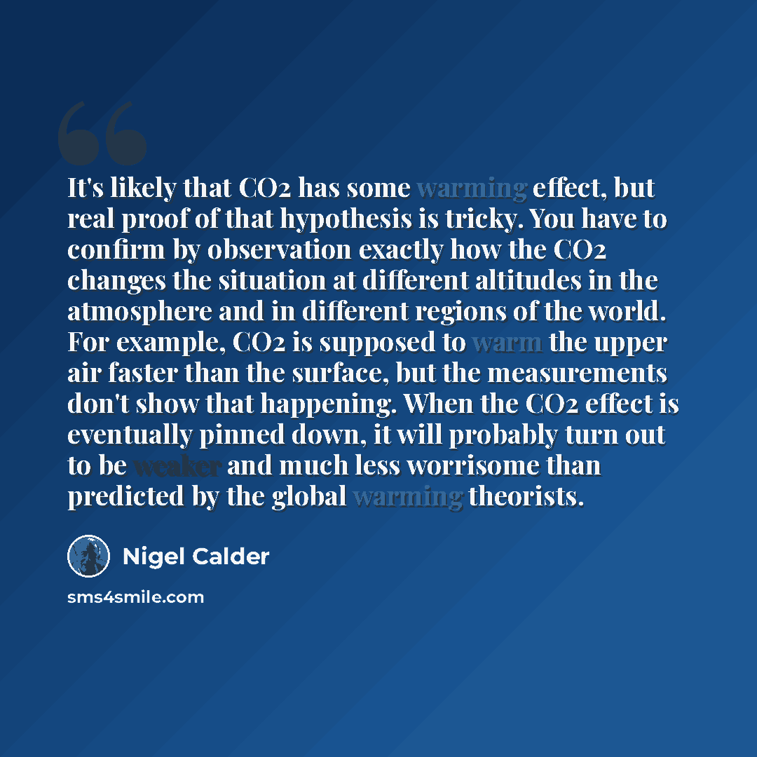 “It's likely that CO2 has some warming effect, but real proof of that hypothesis is tricky. You have to confirm by observation exactly how the CO2 changes the situation at different altitudes in the atmosphere and in different regions of the world. For example, CO2 is supposed to warm the upper air…” quote by Nigel Calder