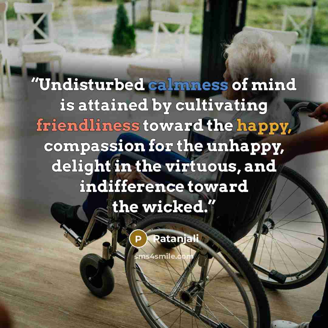 “Undisturbed calmness of mind is attained by cultivating friendliness toward the happy, compassion for the unhappy, delight in the virtuous, and indifference toward the wicked.” quote by Patanjali