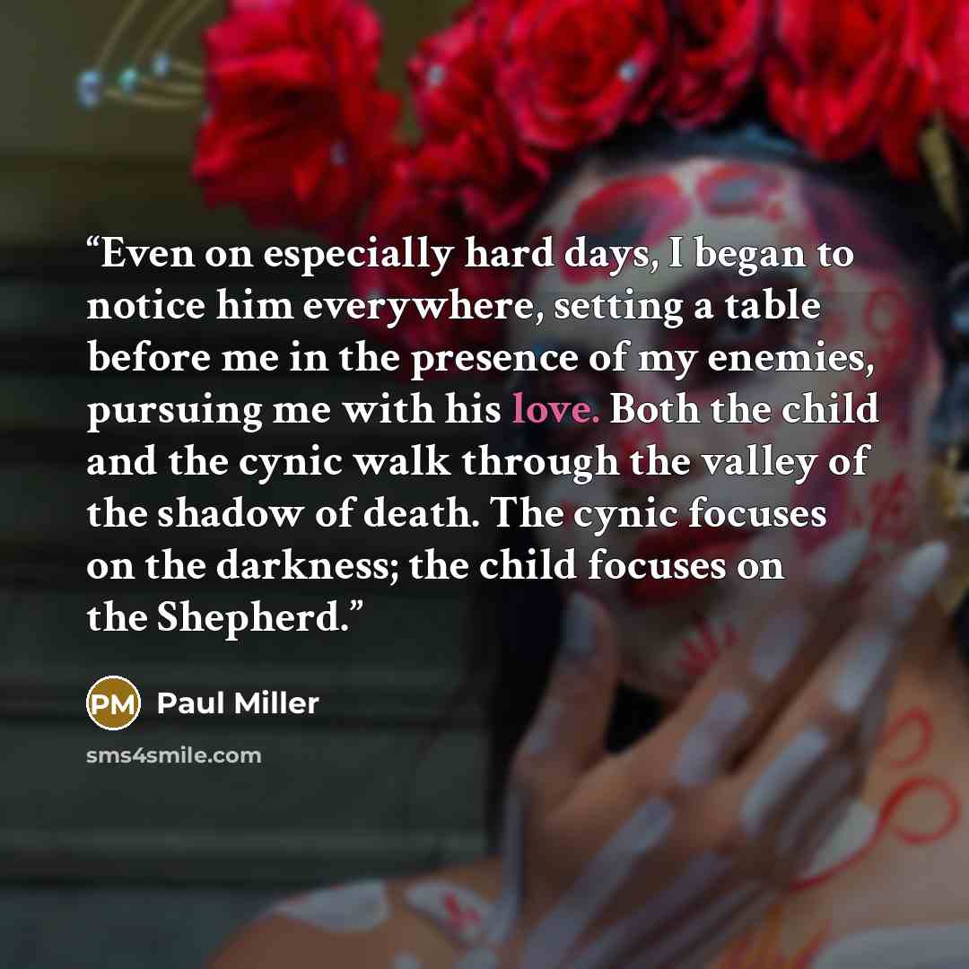 “Even on especially hard days, I began to notice him everywhere, setting a table before me in the presence of my enemies, pursuing me with his love. Both the child and the cynic walk through the valley of the shadow of death. The cynic focuses on the darkness; the child focuses on the Shepherd.” quote by Paul Miller