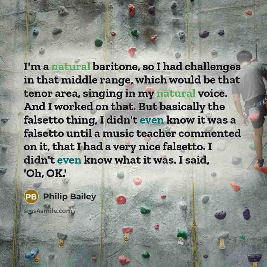 “I'm a natural baritone, so I had challenges in that middle range, which would be that tenor area, singing in my natural voice. And I worked on that. But basically the falsetto thing, I didn't even know it was a falsetto until a music teacher commented on it, that I had a very nice falsetto. I…” quote by Philip Bailey