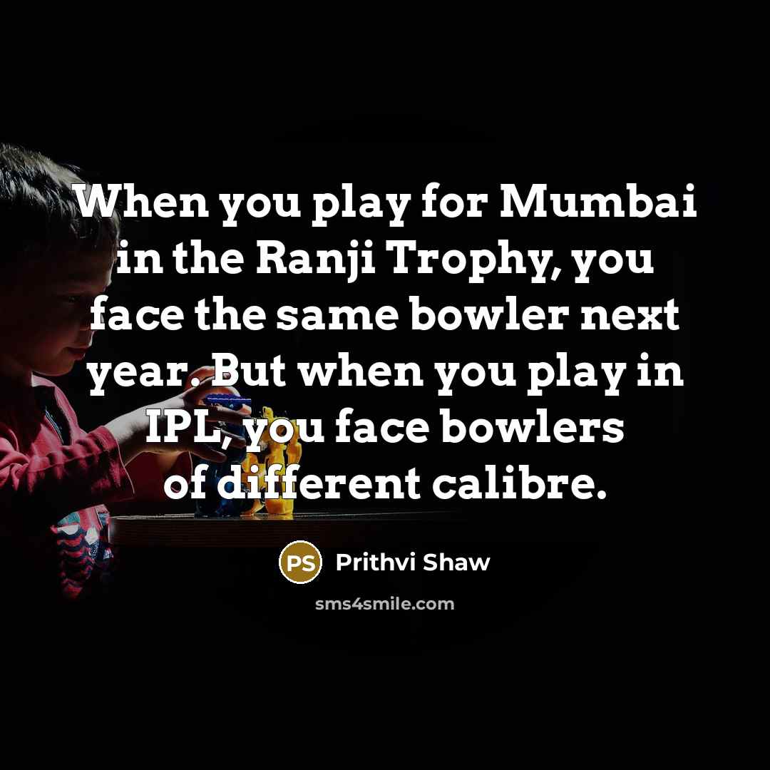 “When you play for Mumbai in the Ranji Trophy, you face the same bowler next year. But when you play in IPL, you face bowlers of different calibre.” quote by Prithvi Shaw