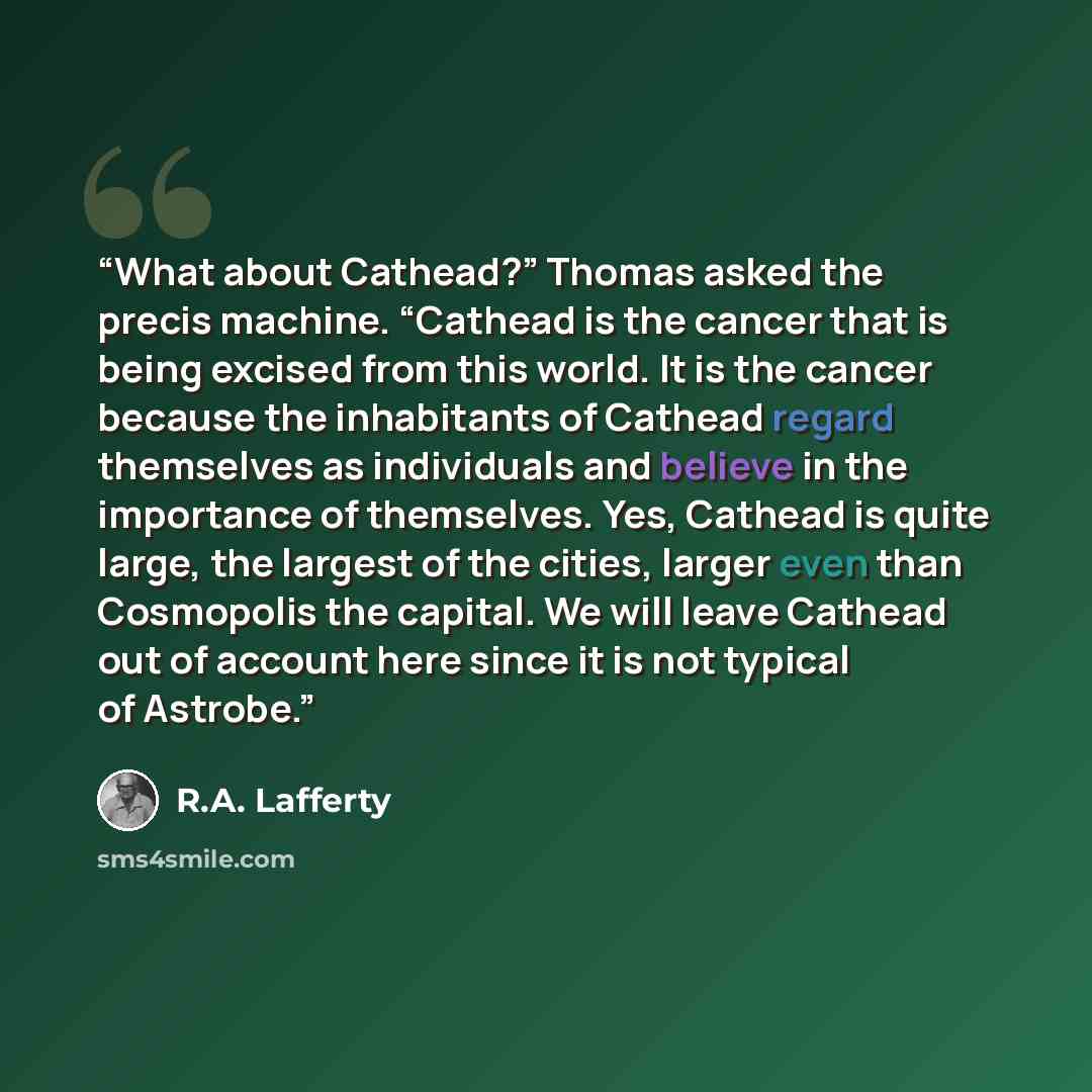 “What about Cathead?” Thomas asked the precis machine. “Cathead is the cancer that is being excised from this world. It is the cancer because the inhabitants of Cathead regard themselves as individuals and believe in the importance of themselves. Yes, Cathead is quite large, the largest of the…” quote by R.A. Lafferty