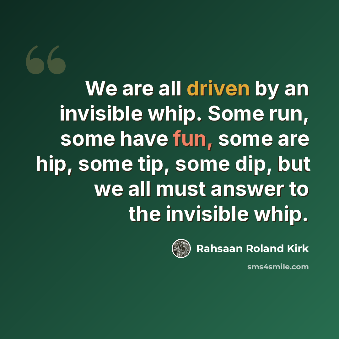“We are all driven by an invisible whip. Some run, some have fun, some are hip, some tip, some dip, but we all must answer to the invisible whip.” quote by Rahsaan Roland Kirk