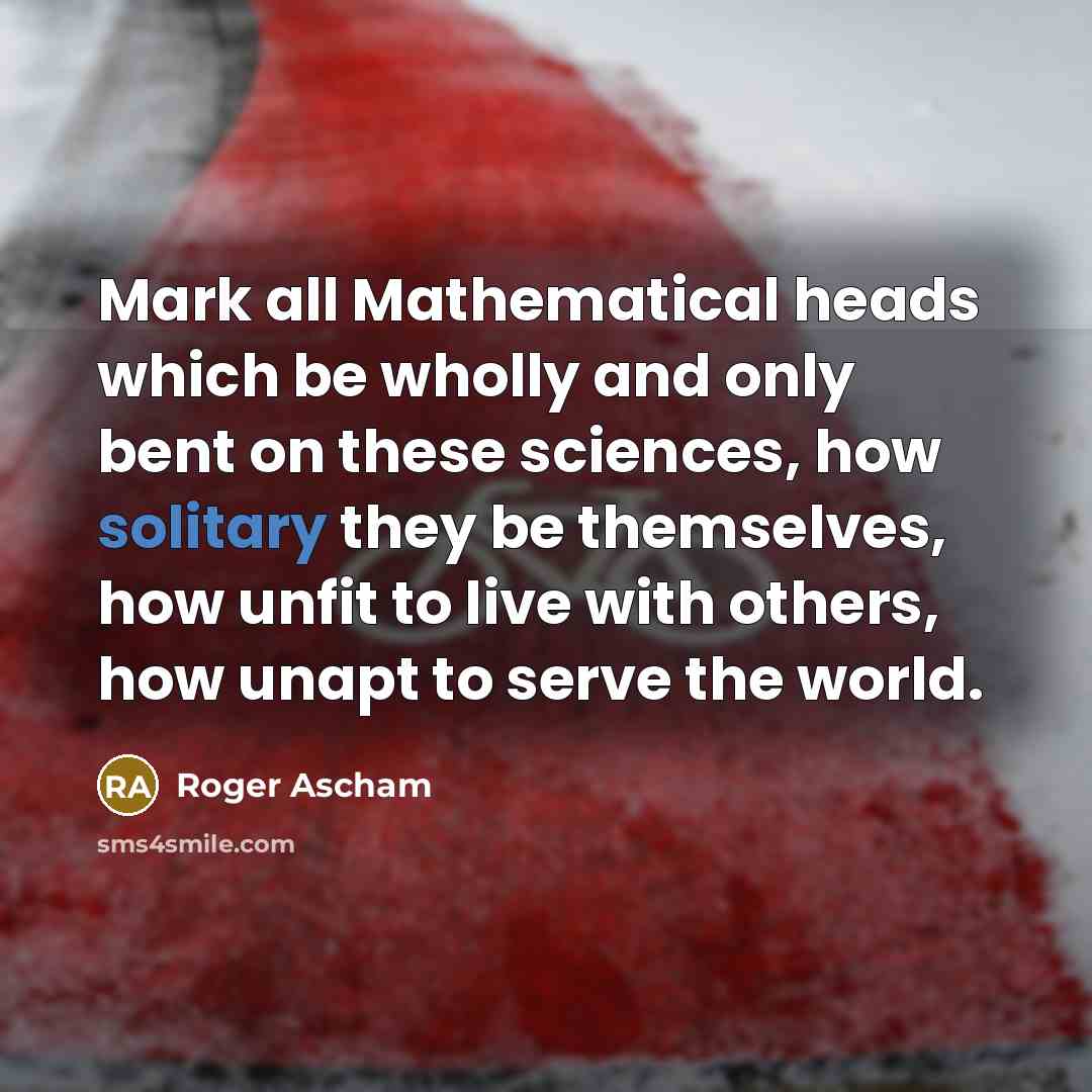 “Mark all Mathematical heads which be wholly and only bent on these sciences, how solitary they be themselves, how unfit to live with others, how unapt to serve the world.” quote by Roger Ascham