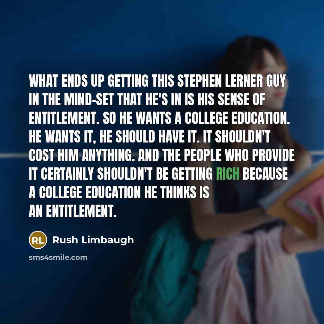 “What ends up getting this Stephen Lerner guy in the mind-set that he's in is his sense of entitlement. So he wants a college education. He wants it, he should have it. It shouldn't cost him anything. And the people who provide it certainly shouldn't be getting rich because a college education he…” quote by Rush Limbaugh