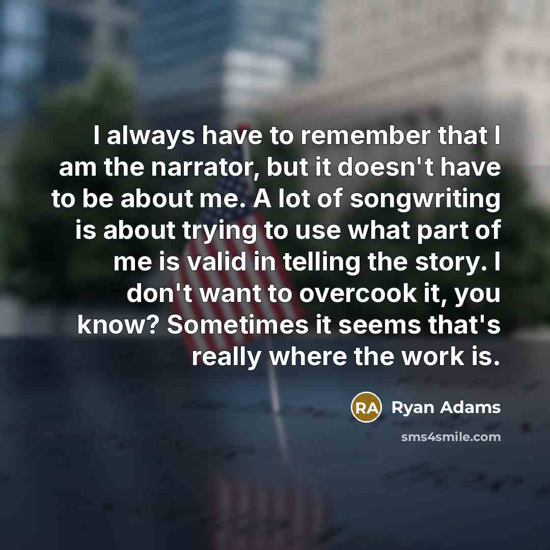 “I always have to remember that I am the narrator, but it doesn't have to be about me. A lot of songwriting is about trying to use what part of me is valid in telling the story. I don't want to overcook it, you know? Sometimes it seems that's really where the work is.” quote by Ryan Adams