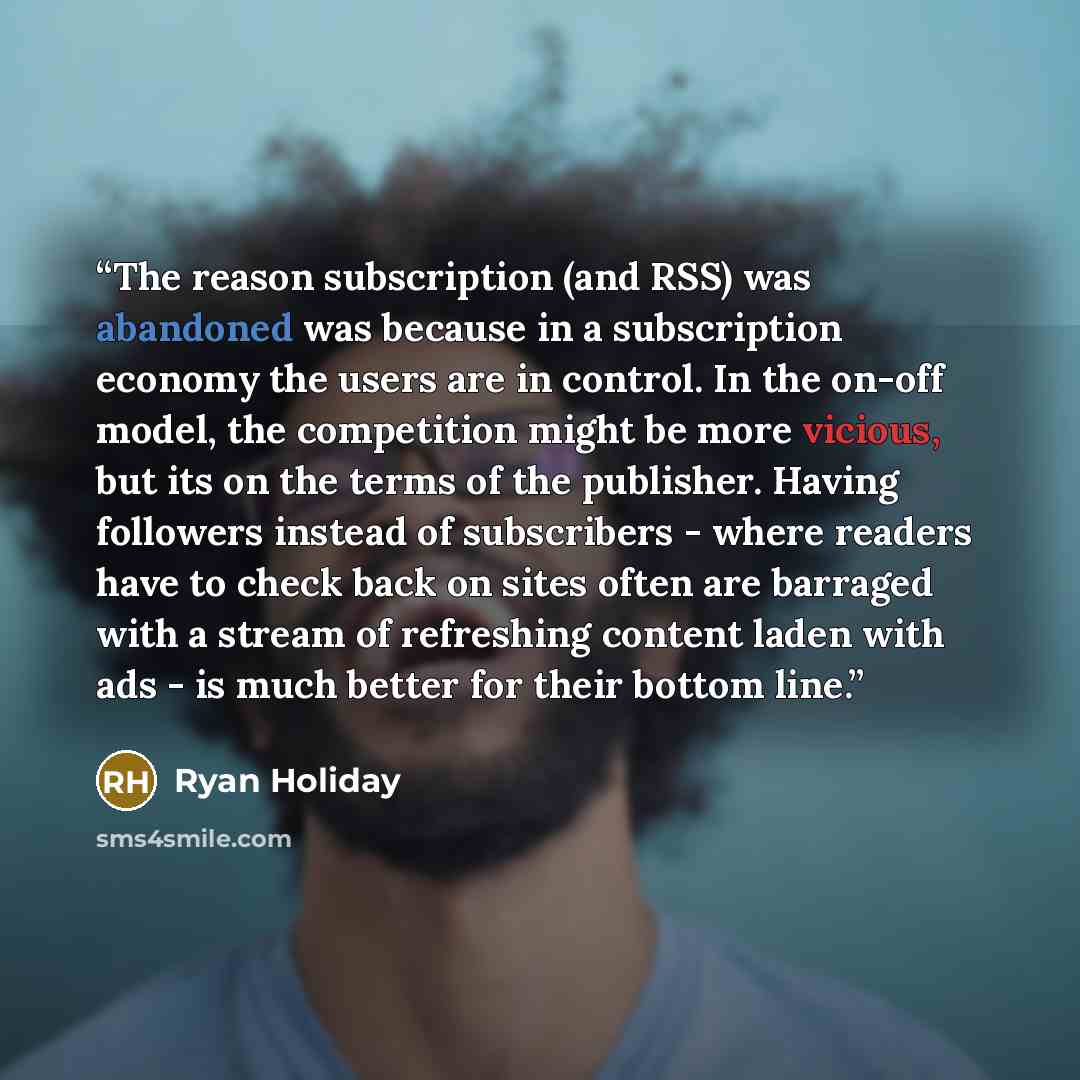 “The reason subscription (and RSS) was abandoned was because in a subscription economy the users are in control. In the on-off model, the competition might be more vicious, but its on the terms of the publisher. Having followers instead of subscribers - where readers have to check back on sites…” quote by Ryan Holiday