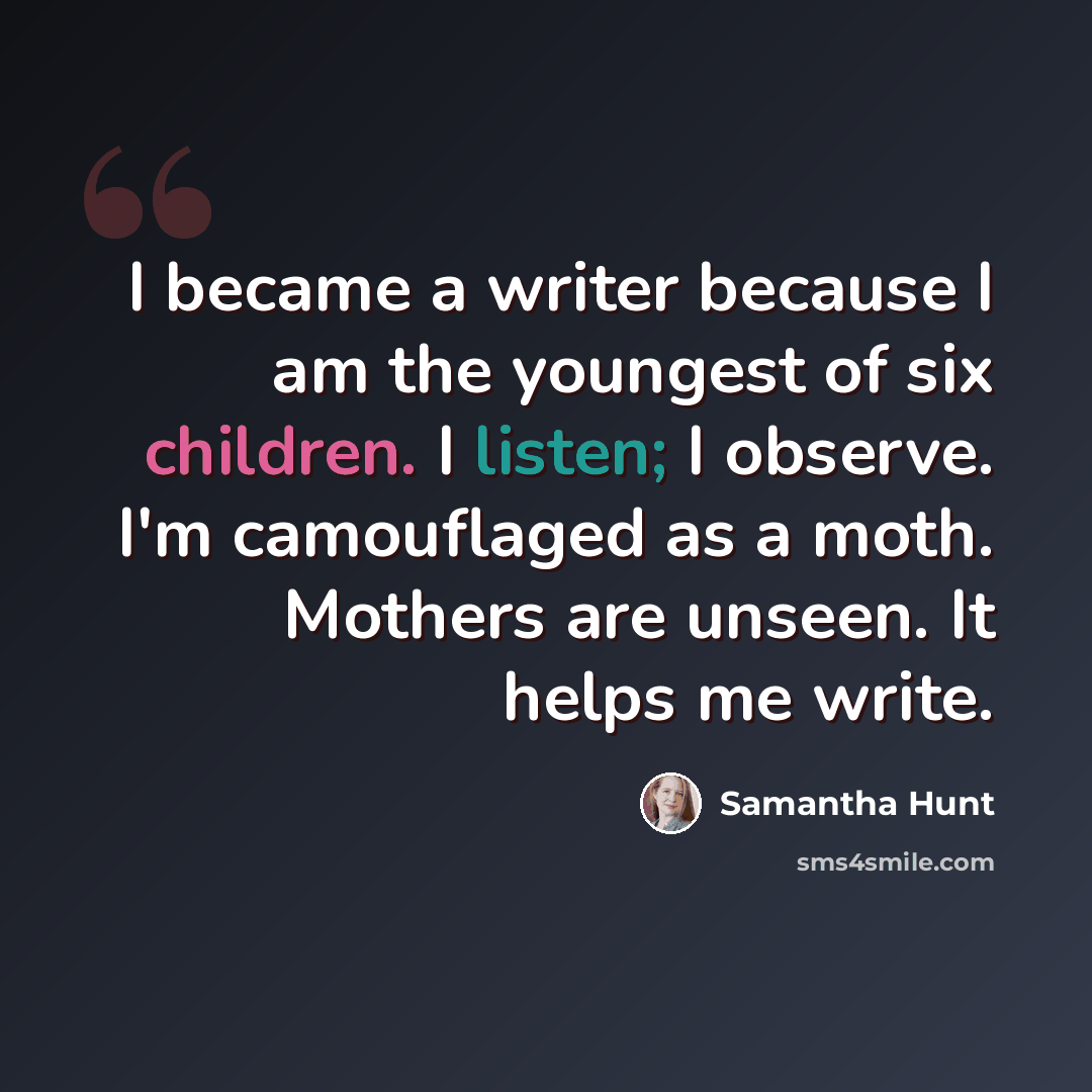 “I became a writer because I am the youngest of six children. I listen; I observe. I'm camouflaged as a moth. Mothers are unseen. It helps me write.” quote by Samantha Hunt