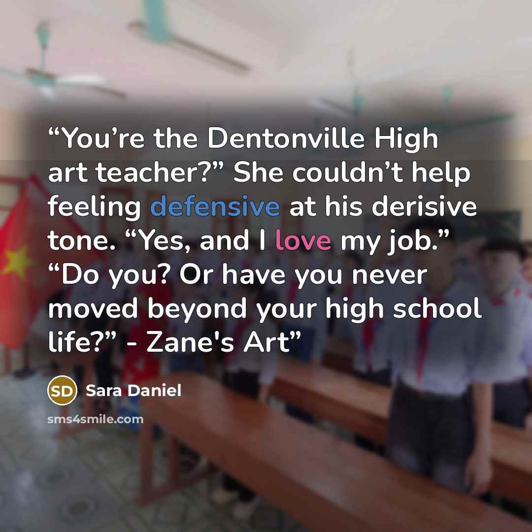 “You’re the Dentonville High art teacher?” She couldn’t help feeling defensive at his derisive tone. “Yes, and I love my job.” “Do you? Or have you never moved beyond your high school life?” - Zane's Art” quote by Sara Daniel