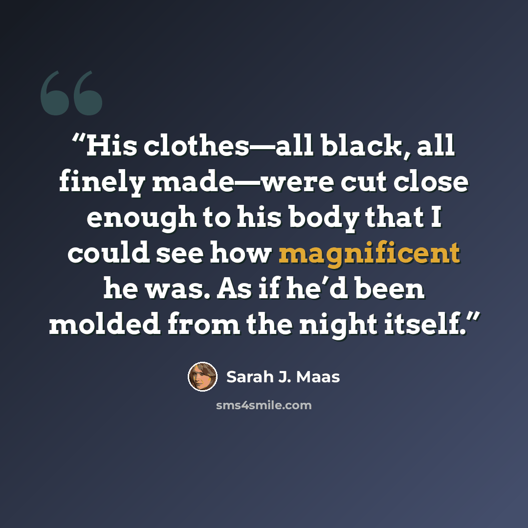 “His clothes—all black, all finely made—were cut close enough to his body that I could see how magnificent he was. As if he’d been molded from the night itself.” quote by Sarah J. Maas