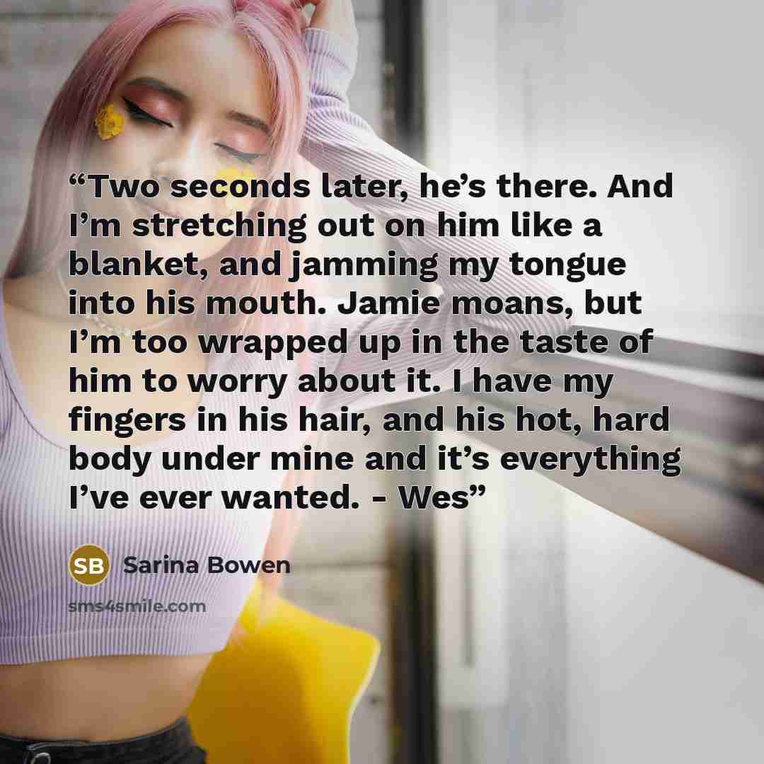“Two seconds later, he’s there. And I’m stretching out on him like a blanket, and jamming my tongue into his mouth. Jamie moans, but I’m too wrapped up in the taste of him to worry about it. I have my fingers in his hair, and his hot, hard body under mine and it’s everything I’ve ever wanted. - Wes” quote by Sarina Bowen