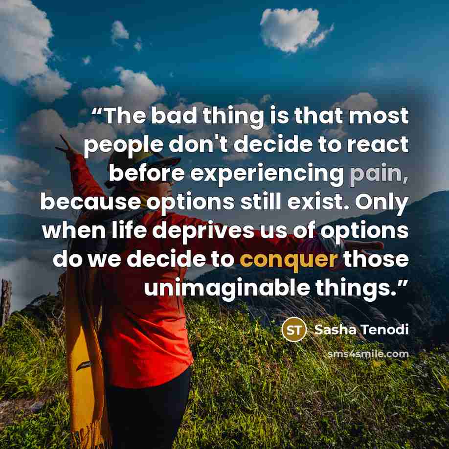 “The bad thing is that most people don't decide to react before experiencing pain, because options still exist. Only when life deprives us of options do we decide to conquer those unimaginable things.” quote by Sasha Tenodi