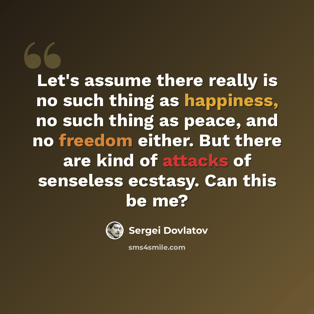 “Let's assume there really is no such thing as happiness, no such thing as peace, and no freedom either. But there are kind of attacks of senseless ecstasy. Can this be me?” quote by Sergei Dovlatov