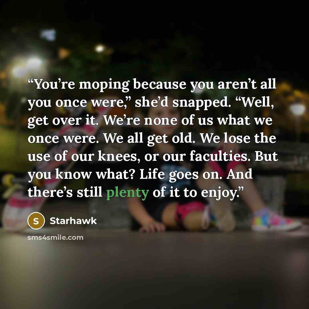 “You’re moping because you aren’t all you once were,” she’d snapped. “Well, get over it. We’re none of us what we once were. We all get old. We lose the use of our knees, or our faculties. But you know what? Life goes on. And there’s still plenty of it to enjoy.” quote by Starhawk