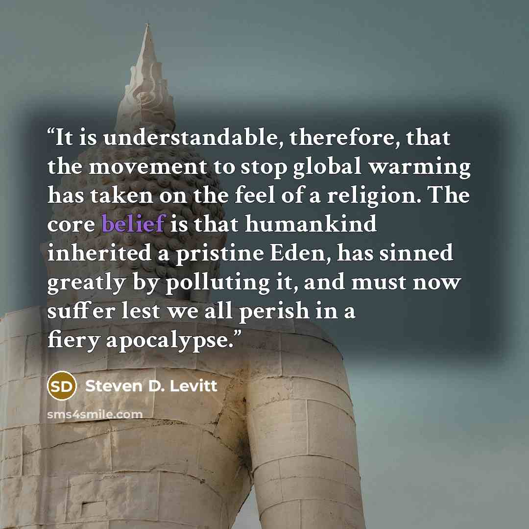 “It is understandable, therefore, that the movement to stop global warming has taken on the feel of a religion. The core belief is that humankind inherited a pristine Eden, has sinned greatly by polluting it, and must now suffer lest we all perish in a fiery apocalypse.” quote by Steven D. Levitt
