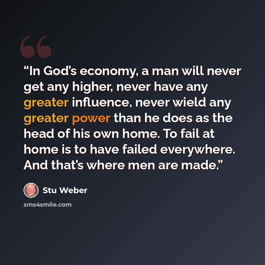 “In God’s economy, a man will never get any higher, never have any greater influence, never wield any greater power than he does as the head of his own home. To fail at home is to have failed everywhere. And that’s where men are made.” quote by Stu Weber