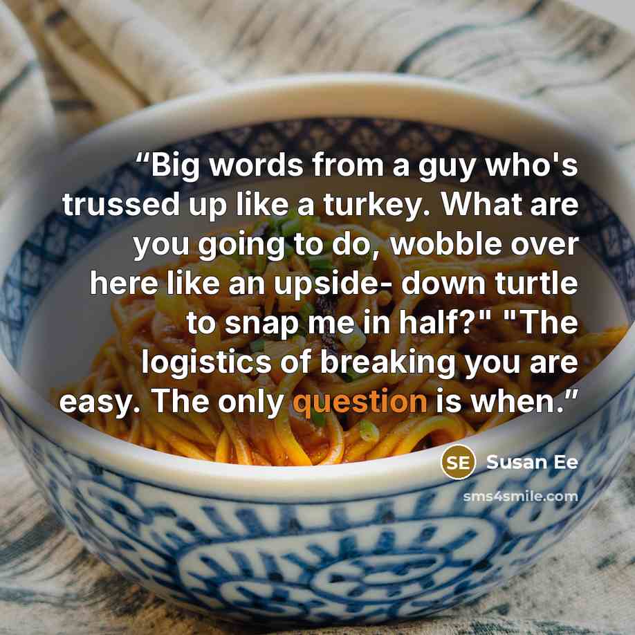“Big words from a guy who's trussed up like a turkey. What are you going to do, wobble over here like an upside- down turtle to snap me in half?" "The logistics of breaking you are easy. The only question is when.” quote by Susan Ee
