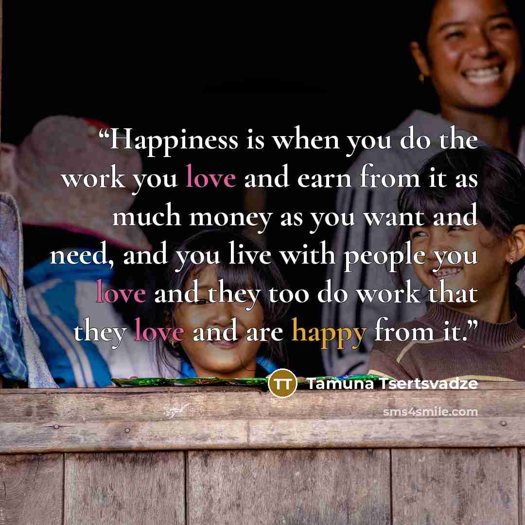 “Happiness is when you do the work you love and earn from it as much money as you want and need, and you live with people you love and they too do work that they love and are happy from it.” quote by Tamuna Tsertsvadze