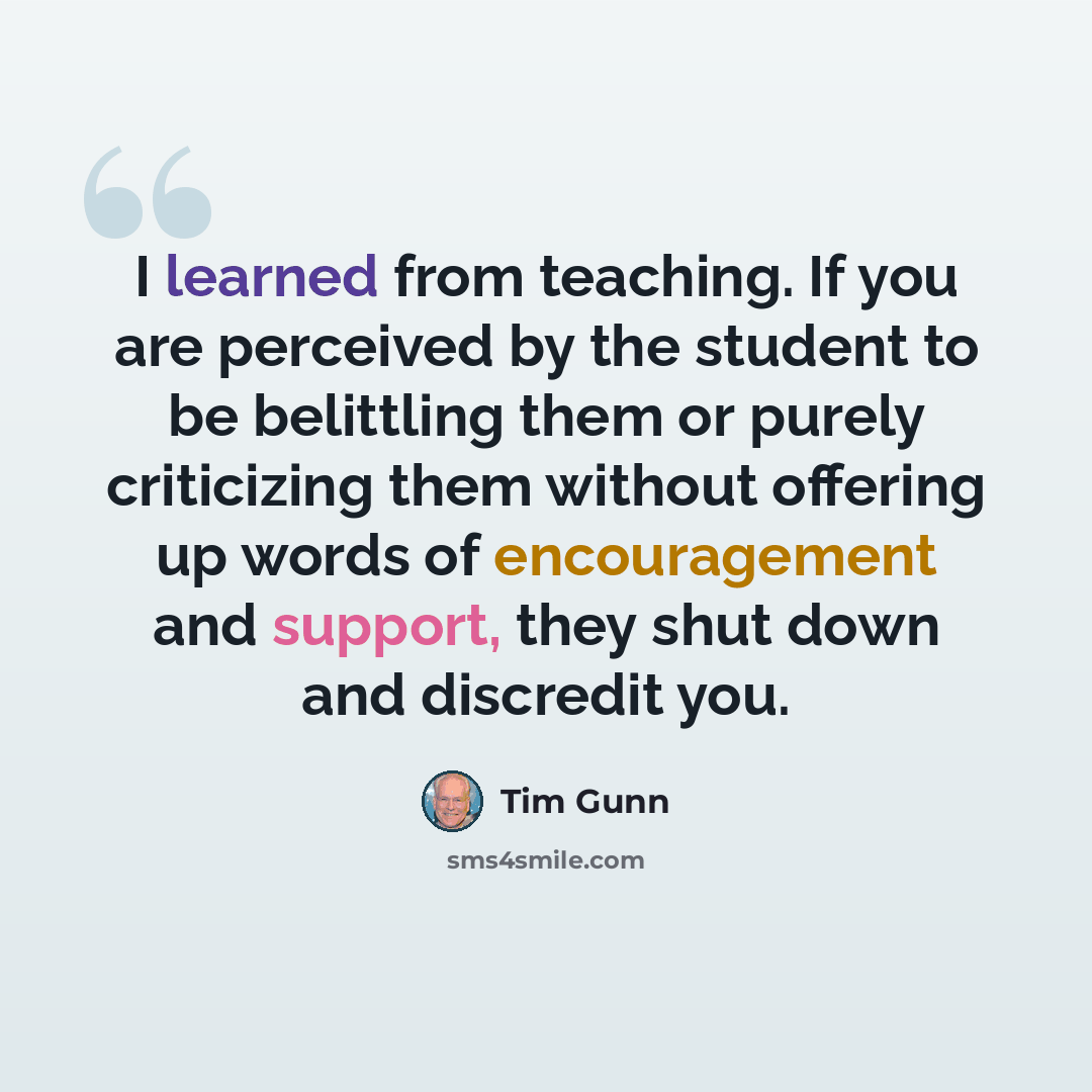 “I learned from teaching. If you are perceived by the student to be belittling them or purely criticizing them without offering up words of encouragement and support, they shut down and discredit you.” quote by Tim Gunn