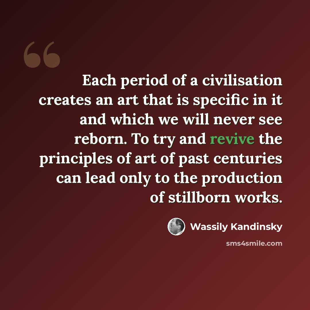 “Each period of a civilisation creates an art that is specific in it and which we will never see reborn. To try and revive the principles of art of past centuries can lead only to the production of stillborn works.” quote by Wassily Kandinsky