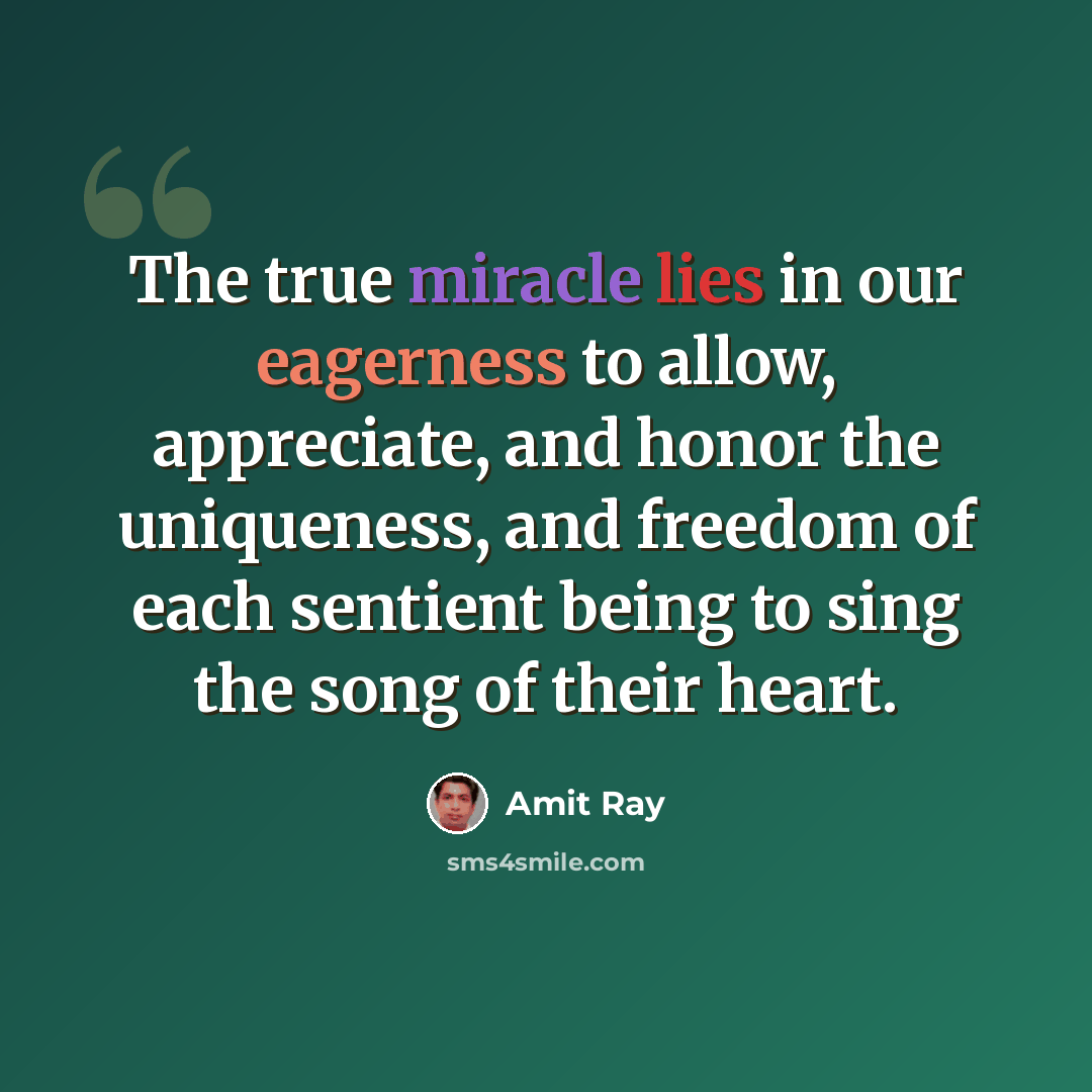 “The true miracle lies in our eagerness to allow, appreciate, and honor the uniqueness, and freedom of each sentient being to sing the song of their heart.” quote by Amit Ray
