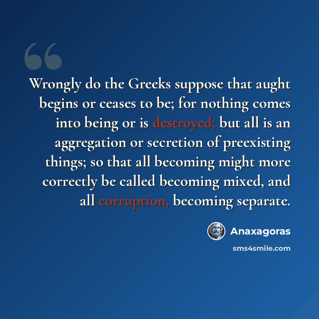 “Wrongly do the Greeks suppose that aught begins or ceases to be; for nothing comes into being or is destroyed; but all is an aggregation or secretion of preexisting things; so that all becoming might more correctly be called becoming mixed, and all corruption, becoming separate.” quote by Anaxagoras