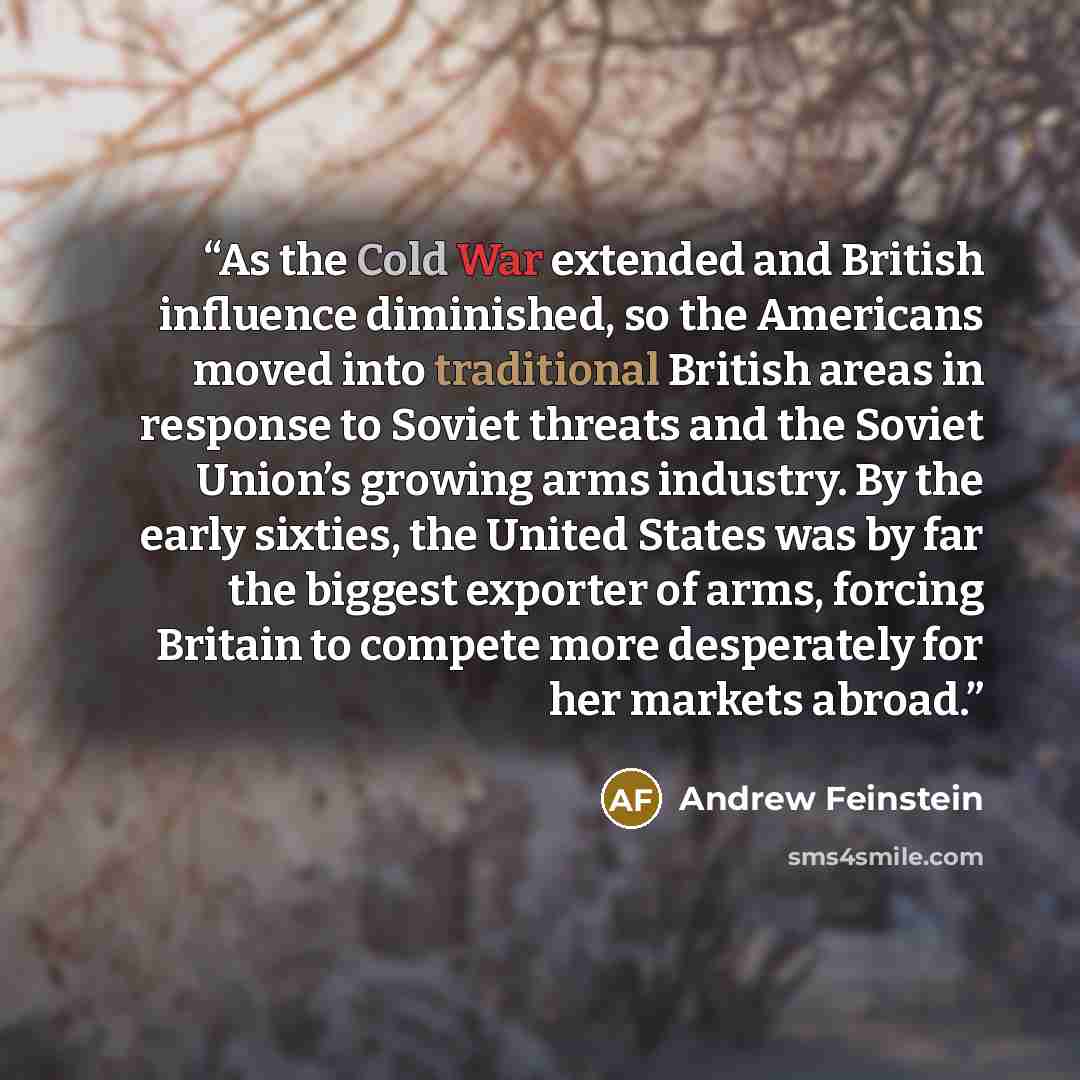 “As the Cold War extended and British influence diminished, so the Americans moved into traditional British areas in response to Soviet threats and the Soviet Union’s growing arms industry. By the early sixties, the United States was by far the biggest exporter of arms, forcing Britain to compete…” quote by Andrew Feinstein
