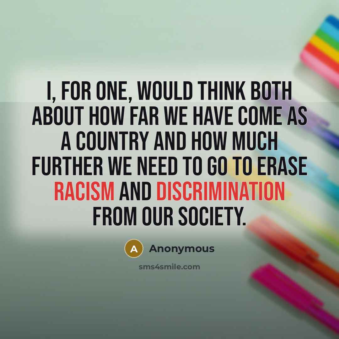 “I, for one, would think both about how far we have come as a country and how much further we need to go to erase racism and discrimination from our society.” quote by Anonymous