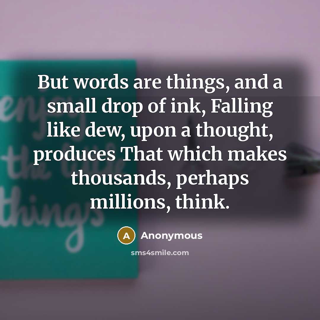 “But words are things, and a small drop of ink, Falling like dew, upon a thought, produces That which makes thousands, perhaps millions, think.” quote by Anonymous