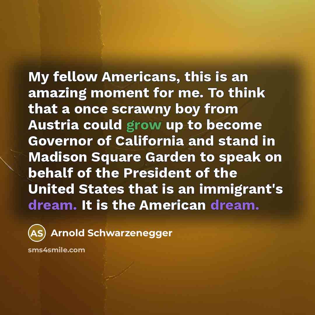 “My fellow Americans, this is an amazing moment for me. To think that a once scrawny boy from Austria could grow up to become Governor of California and stand in Madison Square Garden to speak on behalf of the President of the United States that is an immigrant's dream. It is the American dream.” quote by Arnold Schwarzenegger
