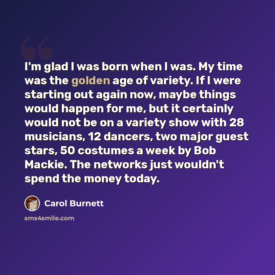 “I'm glad I was born when I was. My time was the golden age of variety. If I were starting out again now, maybe things would happen for me, but it certainly would not be on a variety show with 28 musicians, 12 dancers, two major guest stars, 50 costumes a week by Bob Mackie. The networks just…” quote by Carol Burnett