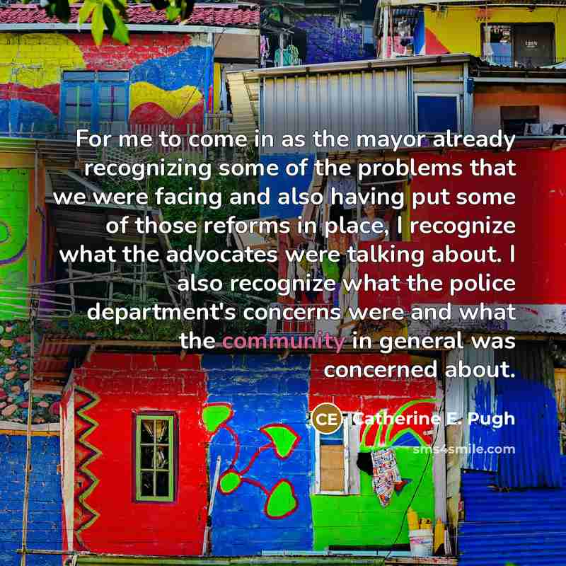 “For me to come in as the mayor already recognizing some of the problems that we were facing and also having put some of those reforms in place, I recognize what the advocates were talking about. I also recognize what the police department's concerns were and what the community in general was…” quote by Catherine E. Pugh