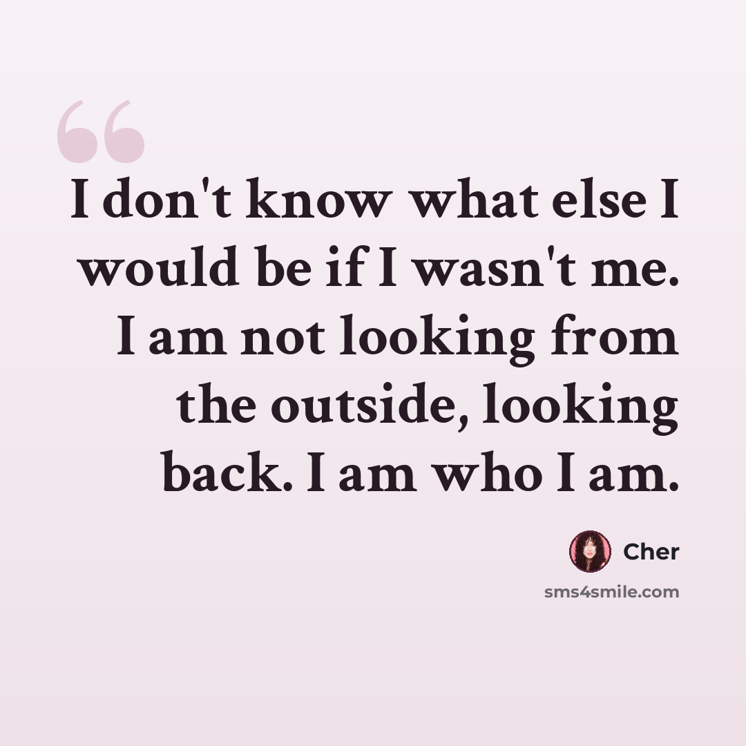 “I don't know what else I would be if I wasn't me. I am not looking from the outside, looking back. I am who I am.” quote by Cher