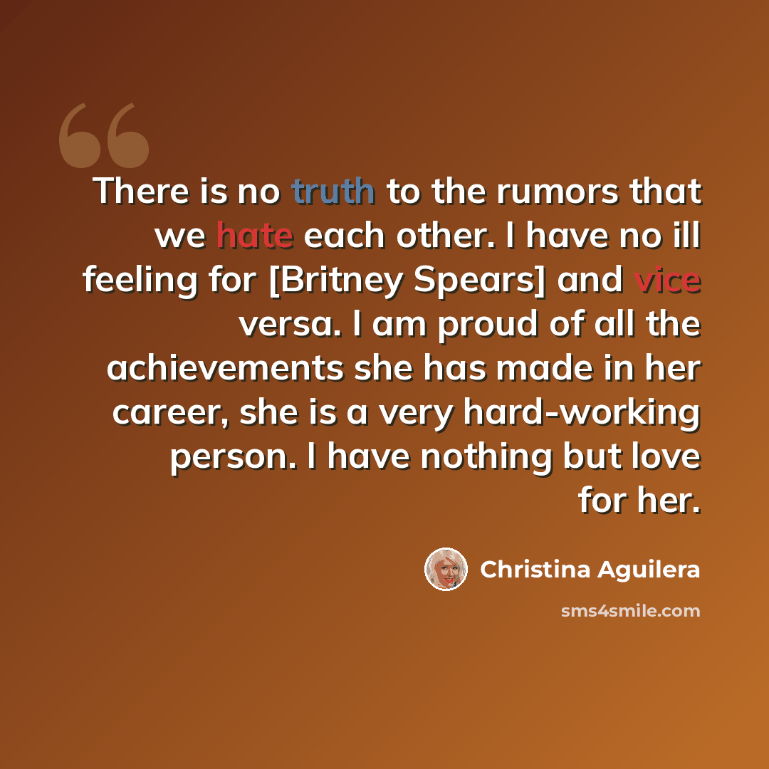 “There is no truth to the rumors that we hate each other. I have no ill feeling for [Britney Spears] and vice versa. I am proud of all the achievements she has made in her career, she is a very hard-working person. I have nothing but love for her.” quote by Christina Aguilera