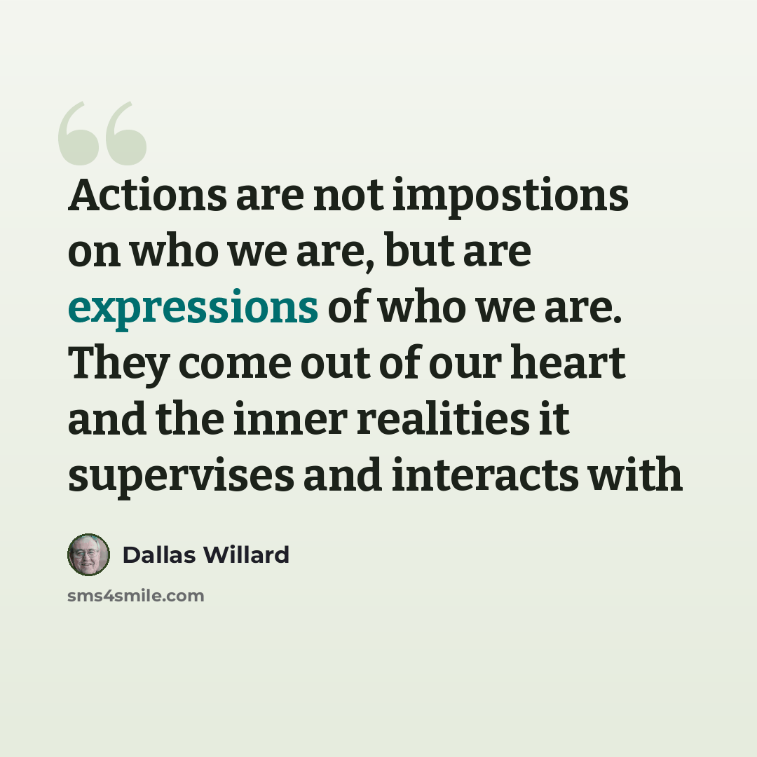 “Actions are not impostions on who we are, but are expressions of who we are. They come out of our heart and the inner realities it supervises and interacts with” quote by Dallas Willard