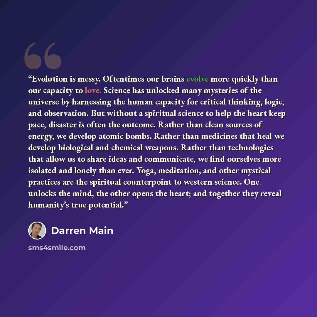 “Evolution is messy. Oftentimes our brains evolve more quickly than our capacity to love. Science has unlocked many mysteries of the universe by harnessing the human capacity for critical thinking, logic, and observation. But without a spiritual science to help the heart keep pace, disaster is…” quote by Darren Main