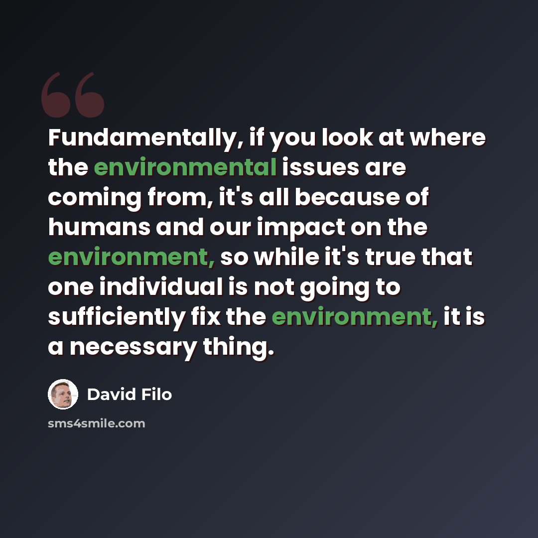 “Fundamentally, if you look at where the environmental issues are coming from, it's all because of humans and our impact on the environment, so while it's true that one individual is not going to sufficiently fix the environment, it is a necessary thing.” quote by David Filo