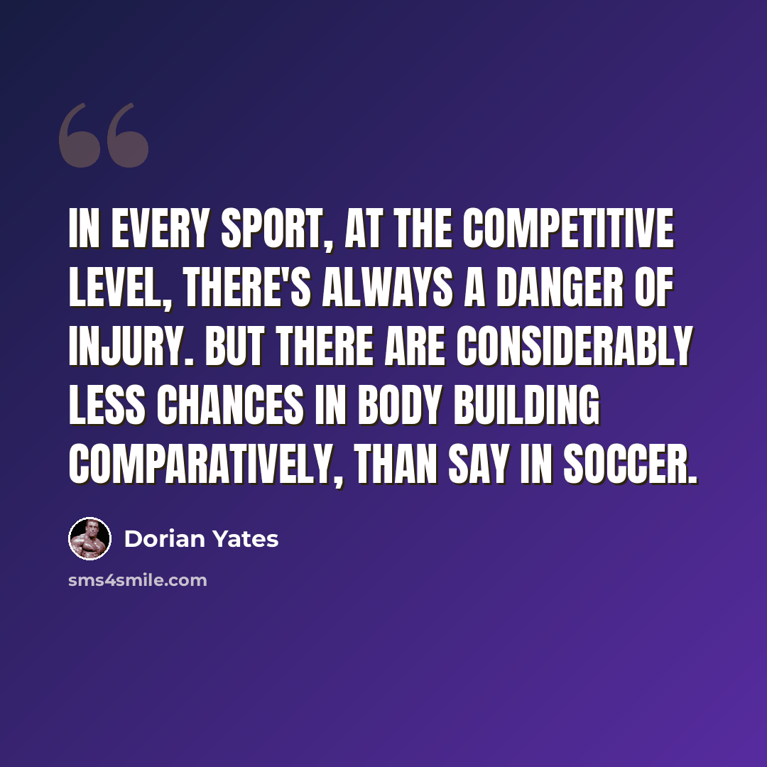 “In every sport, at the competitive level, there's always a danger of injury. But there are considerably less chances in body building comparatively, than say in soccer.” quote by Dorian Yates