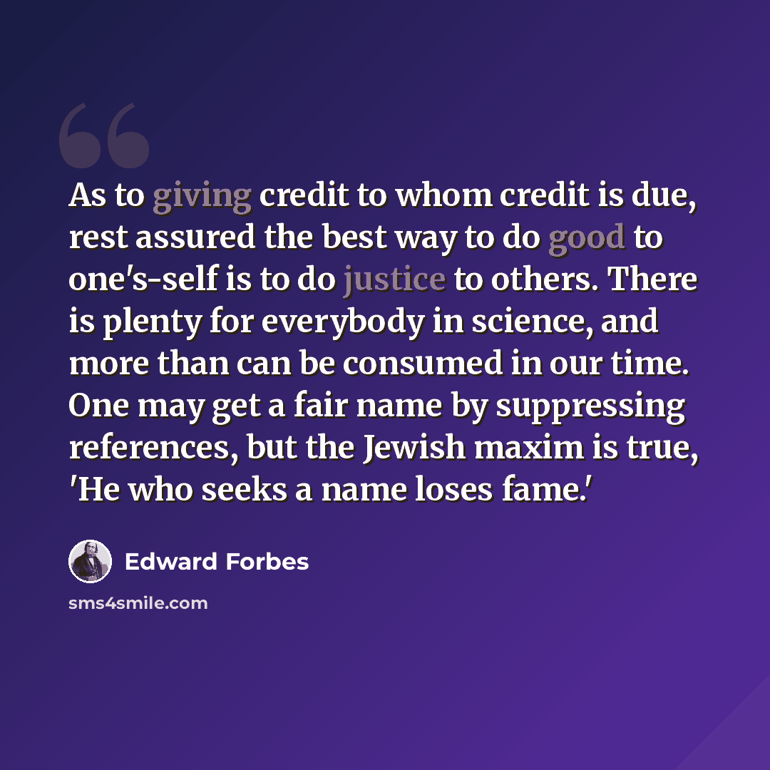 “As to giving credit to whom credit is due, rest assured the best way to do good to one's-self is to do justice to others. There is plenty for everybody in science, and more than can be consumed in our time. One may get a fair name by suppressing references, but the Jewish maxim is true, 'He who…” quote by Edward Forbes