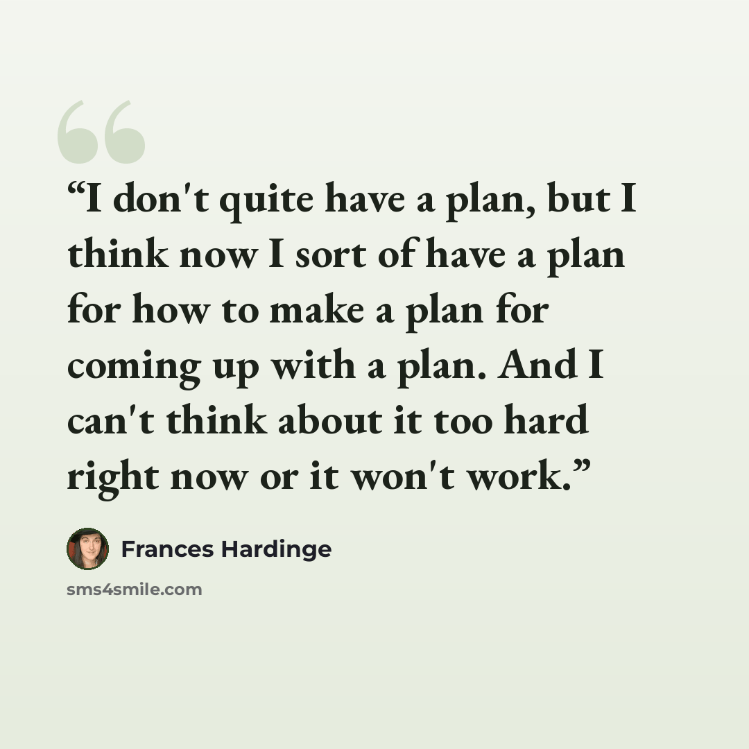 “I don't quite have a plan, but I think now I sort of have a plan for how to make a plan for coming up with a plan. And I can't think about it too hard right now or it won't work.” quote by Frances Hardinge