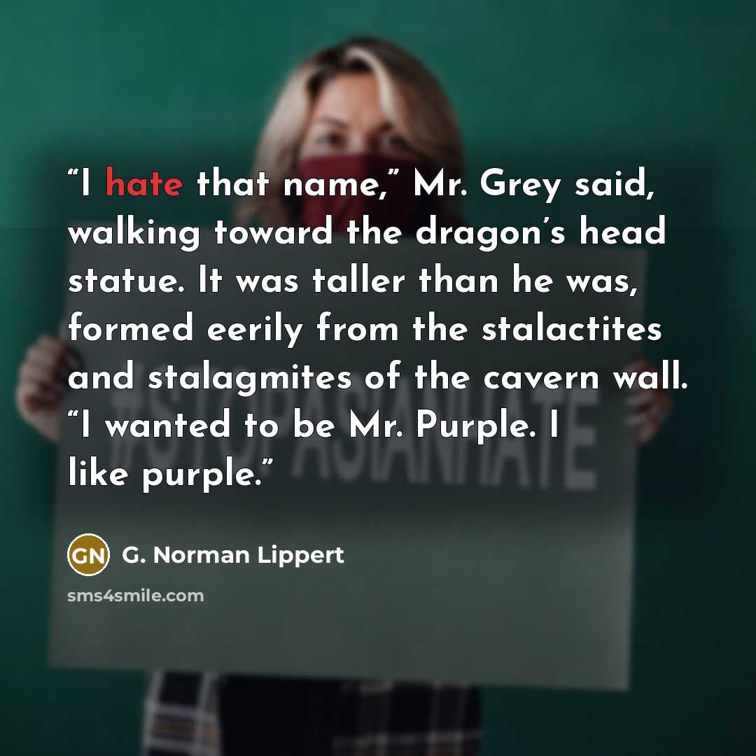 “I hate that name,” Mr. Grey said, walking toward the dragon’s head statue. It was taller than he was, formed eerily from the stalactites and stalagmites of the cavern wall. “I wanted to be Mr. Purple. I like purple.” quote by G. Norman Lippert