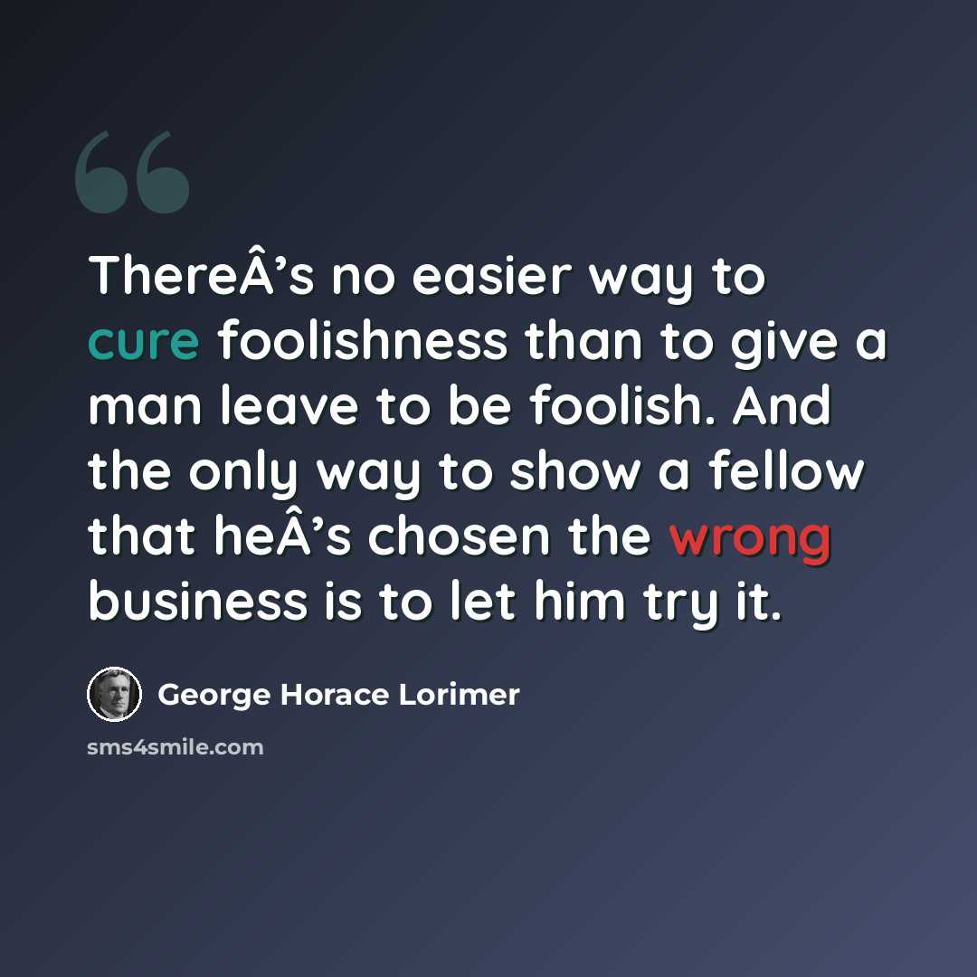 “ThereÂ’s no easier way to cure foolishness than to give a man leave to be foolish. And the only way to show a fellow that heÂ’s chosen the wrong business is to let him try it.” quote by George Horace Lorimer