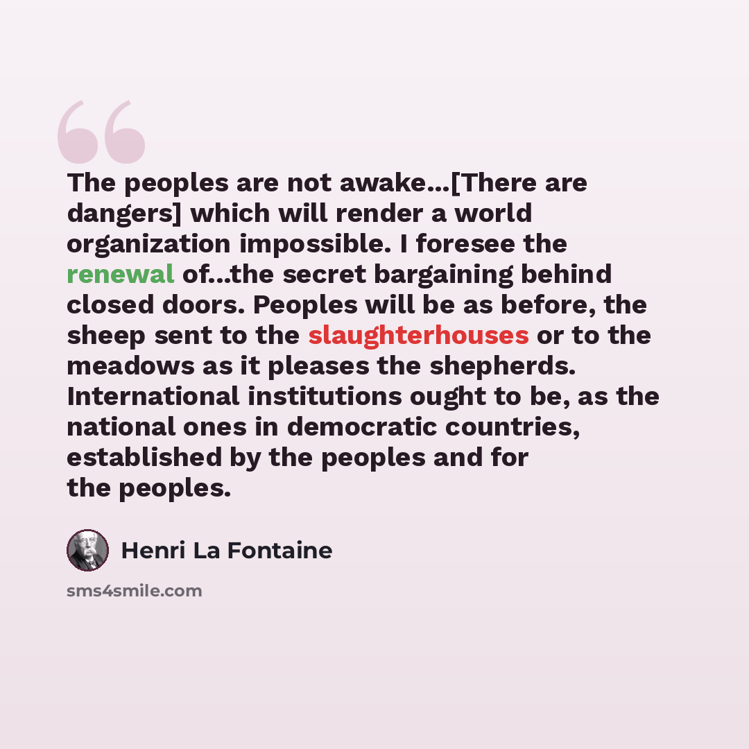 “The peoples are not awake...[There are dangers] which will render a world organization impossible. I foresee the renewal of...the secret bargaining behind closed doors. Peoples will be as before, the sheep sent to the slaughterhouses or to the meadows as it pleases the shepherds. International…” quote by Henri La Fontaine