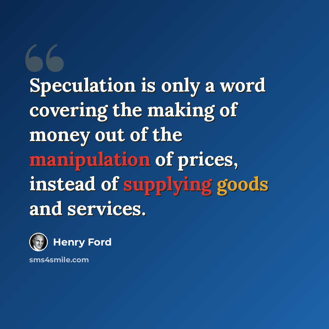 “Speculation is only a word covering the making of money out of the manipulation of prices, instead of supplying goods and services.” quote by Henry Ford