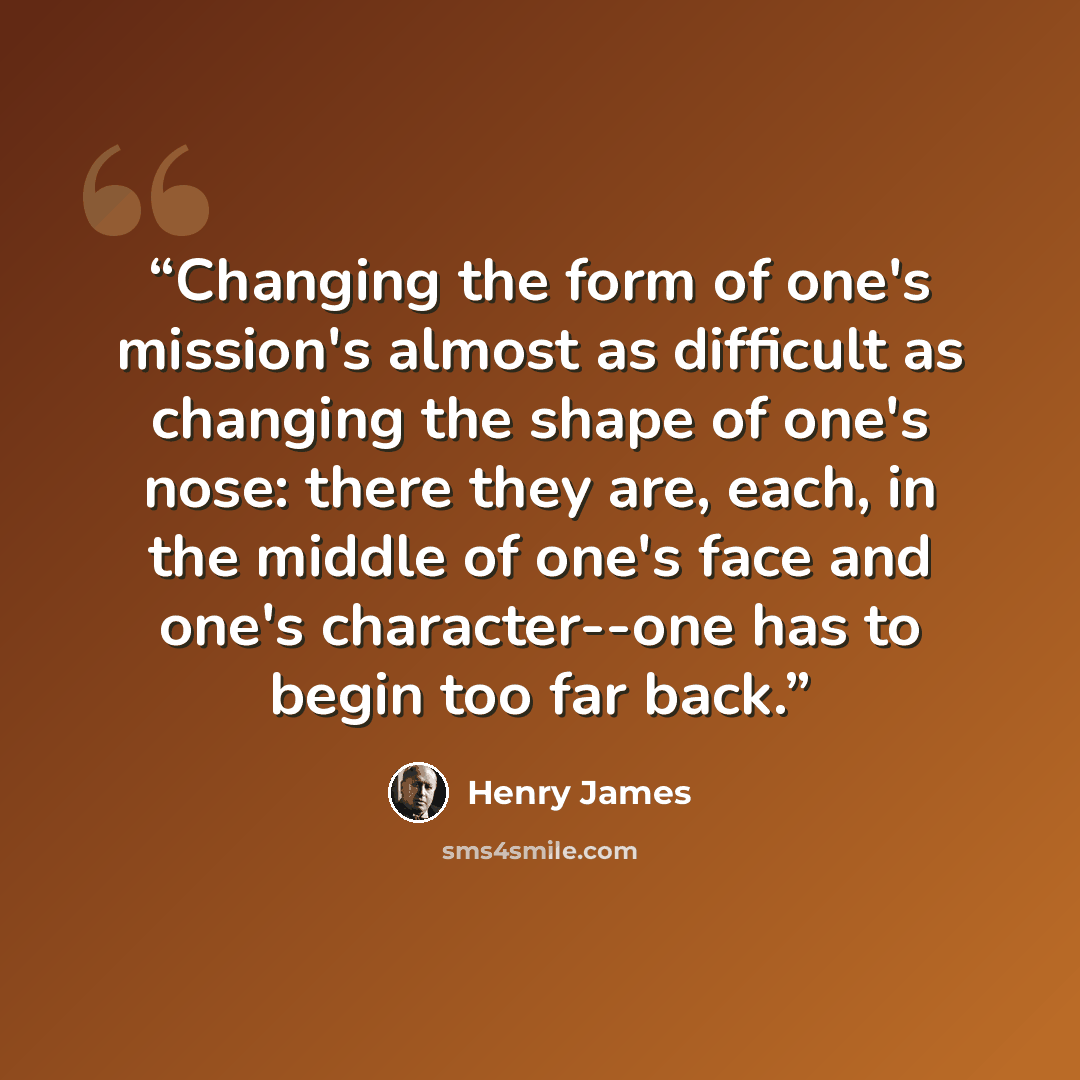 “Changing the form of one's mission's almost as difficult as changing the shape of one's nose: there they are, each, in the middle of one's face and one's character--one has to begin too far back.” quote by Henry James