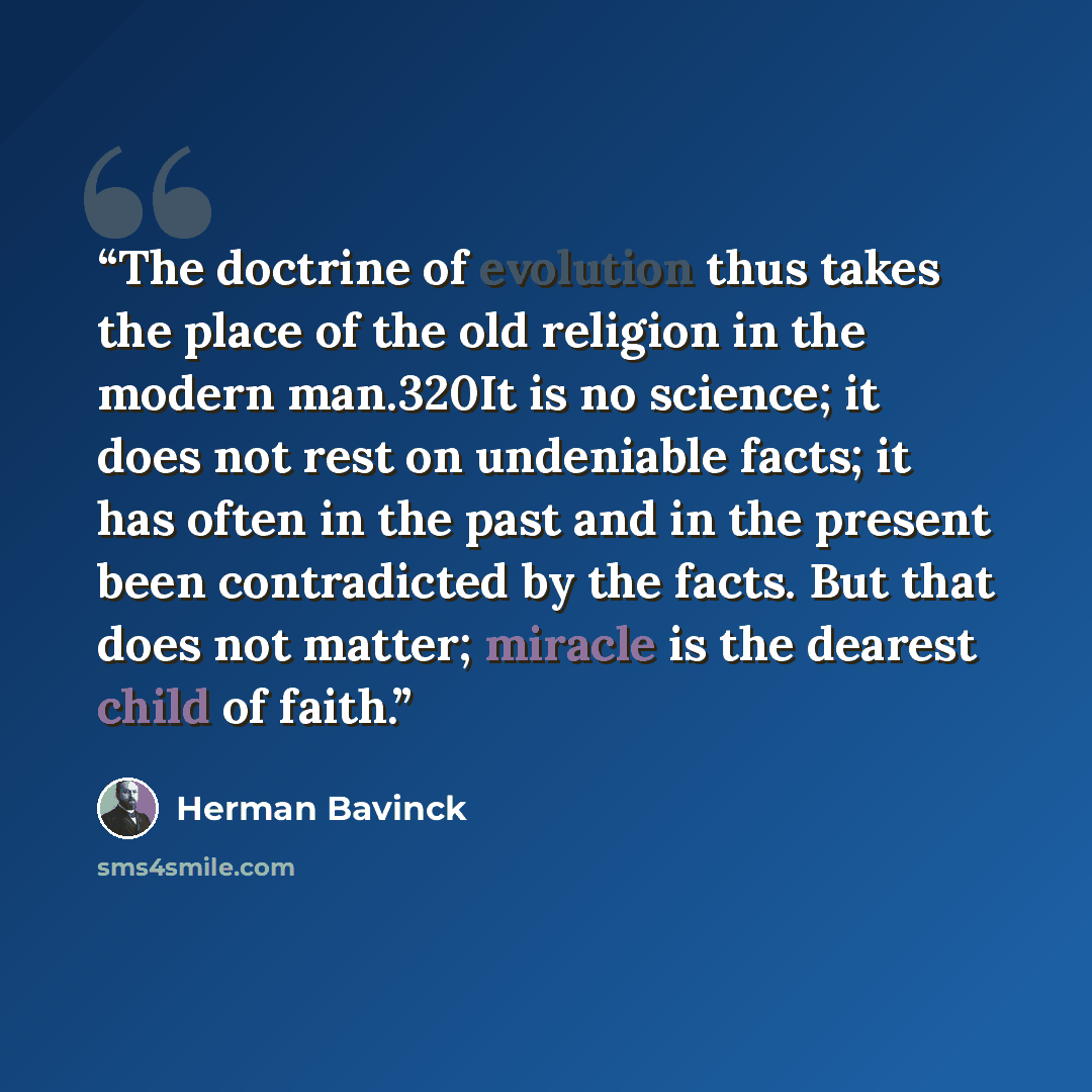 “The doctrine of evolution thus takes the place of the old religion in the modern man.320It is no science; it does not rest on undeniable facts; it has often in the past and in the present been contradicted by the facts. But that does not matter; miracle is the dearest child of faith.” quote by Herman Bavinck