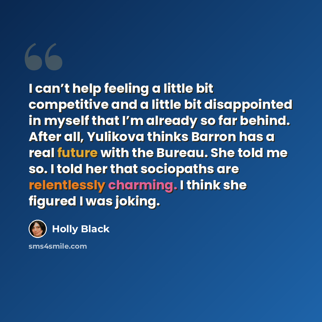“I can’t help feeling a little bit competitive and a little bit disappointed in myself that I’m already so far behind. After all, Yulikova thinks Barron has a real future with the Bureau. She told me so. I told her that sociopaths are relentlessly charming. I think she figured I was joking.” quote by Holly Black