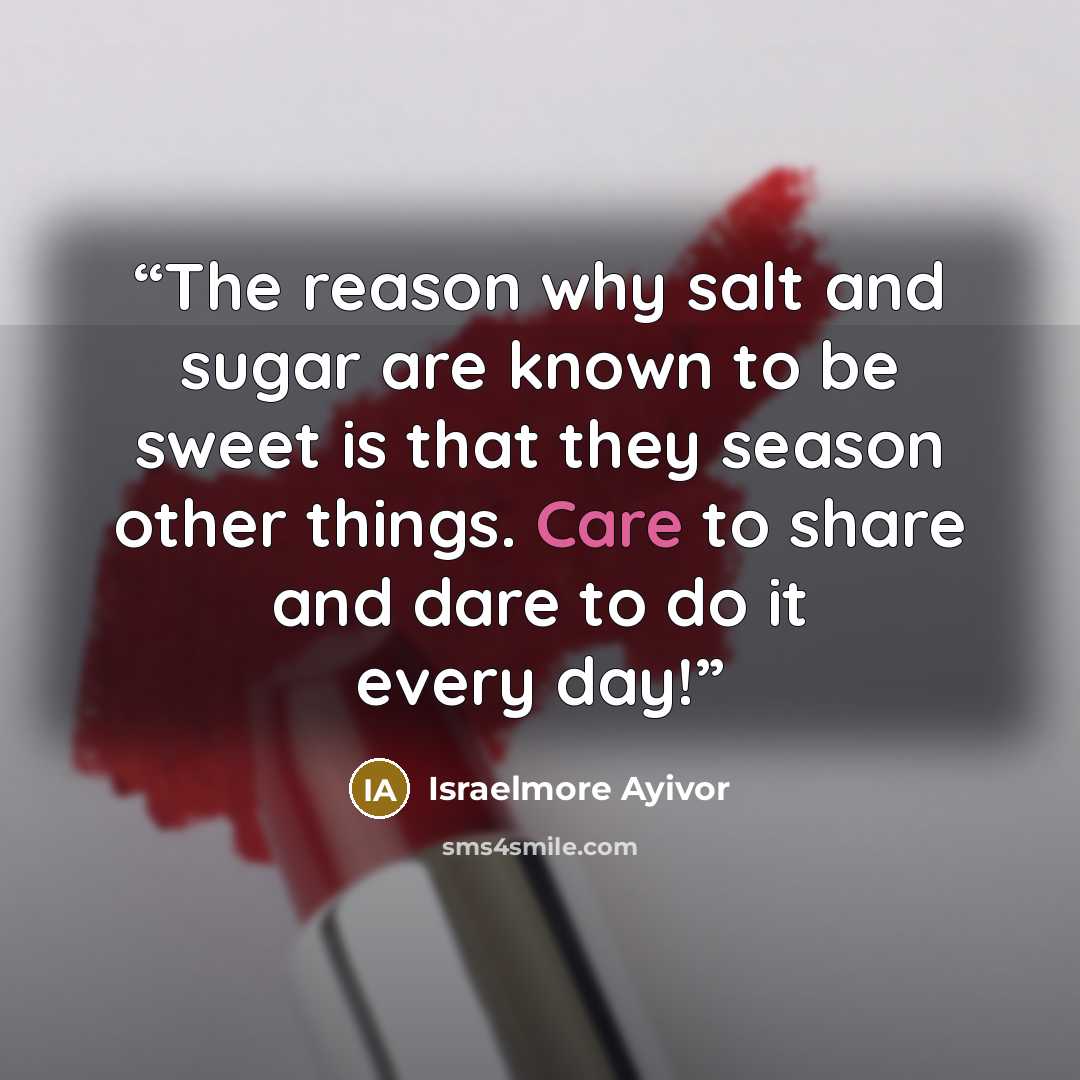 “The reason why salt and sugar are known to be sweet is that they season other things. Care to share and dare to do it every day!” quote by Israelmore Ayivor
